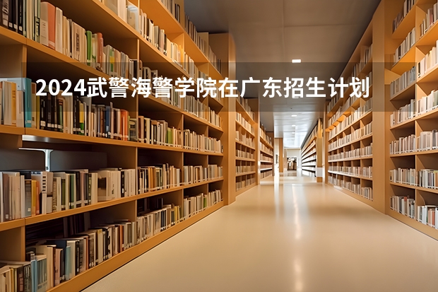 2024武警海警学院在广东招生计划表