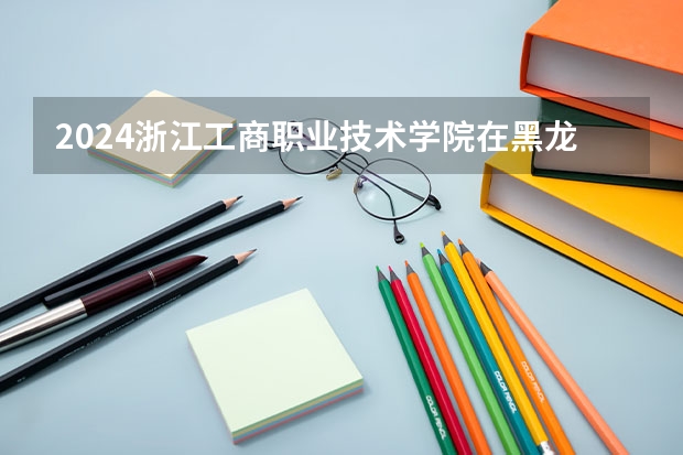 2024浙江工商职业技术学院在黑龙江招生计划表