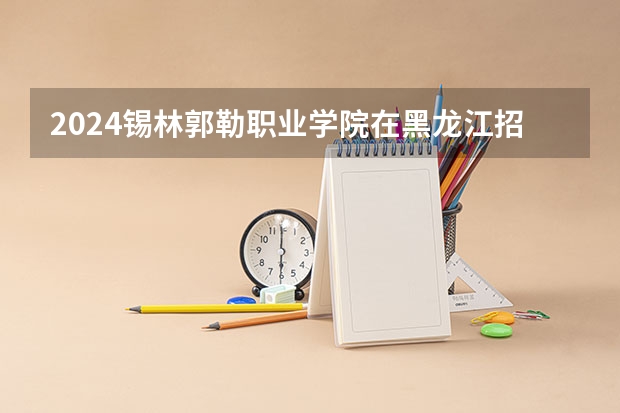 2024锡林郭勒职业学院在黑龙江招生计划表
