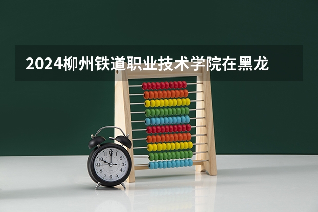 2024柳州铁道职业技术学院在黑龙江招生计划表