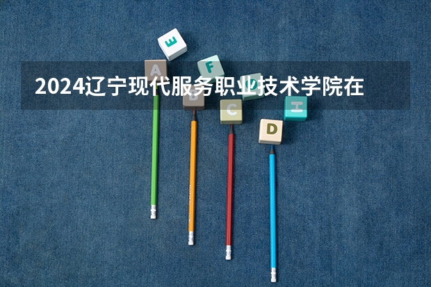 2024辽宁现代服务职业技术学院在黑龙江招生计划表