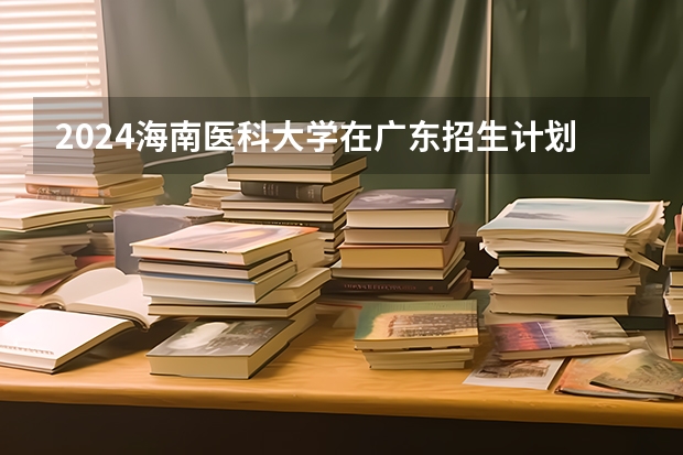 2024海南医科大学在广东招生计划表