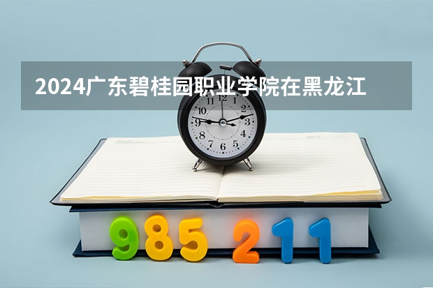 2024广东碧桂园职业学院在黑龙江招生计划表