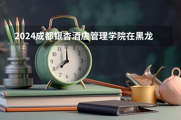 2024成都银杏酒店管理学院在黑龙江招生计划表