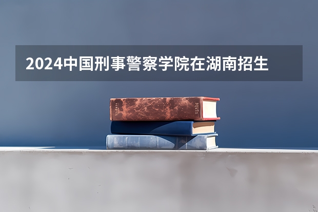 2024中国刑事警察学院在湖南招生计划表