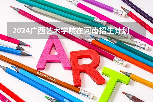 2024广西艺术学院在河南招生计划表
