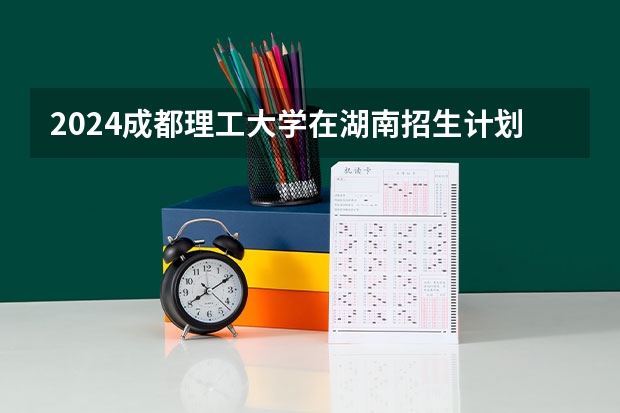 2024成都理工大学在湖南招生计划表