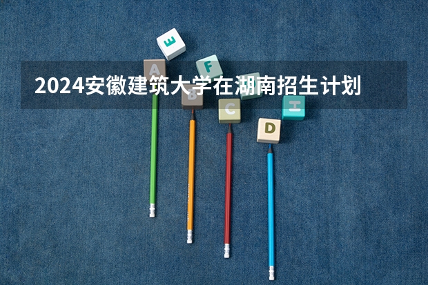 2024安徽建筑大学在湖南招生计划表