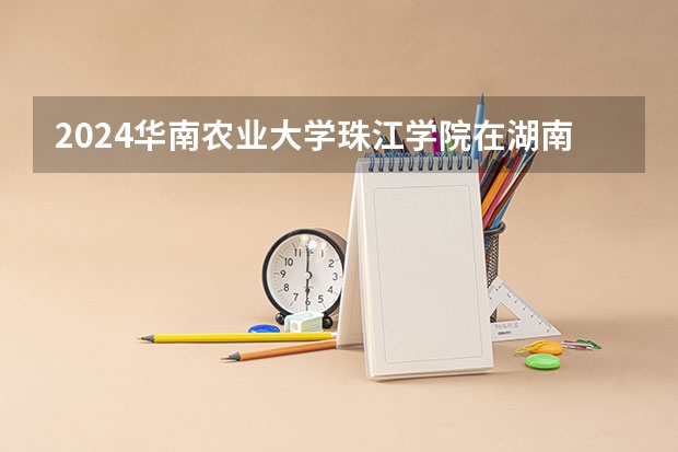 2024华南农业大学珠江学院在湖南招生计划表