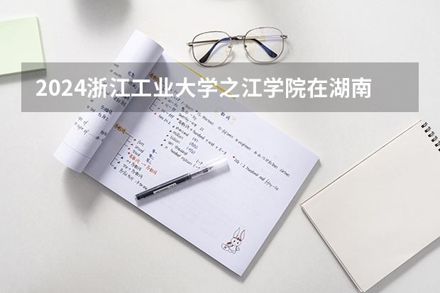 2024浙江工业大学之江学院在湖南招生计划表