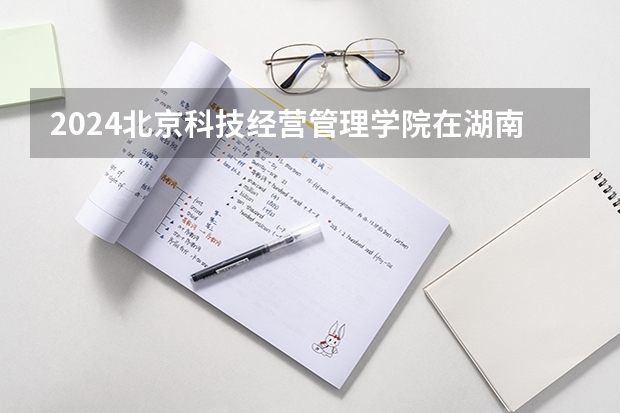 2024北京科技经营管理学院在湖南招生计划表