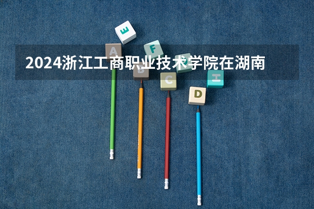 2024浙江工商职业技术学院在湖南招生计划表