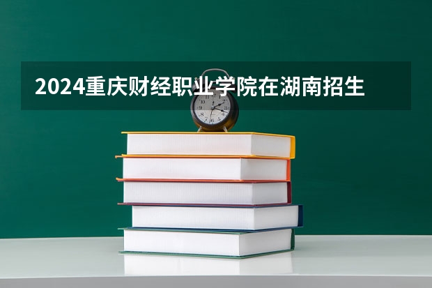 2024重庆财经职业学院在湖南招生计划表