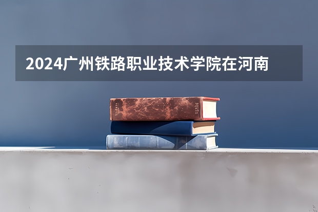 2024广州铁路职业技术学院在河南招生计划表