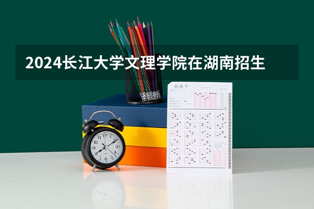 2024长江大学文理学院在湖南招生计划表