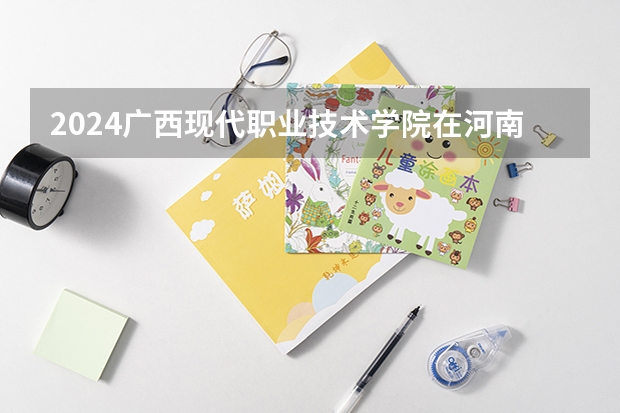 2024广西现代职业技术学院在河南招生计划表
