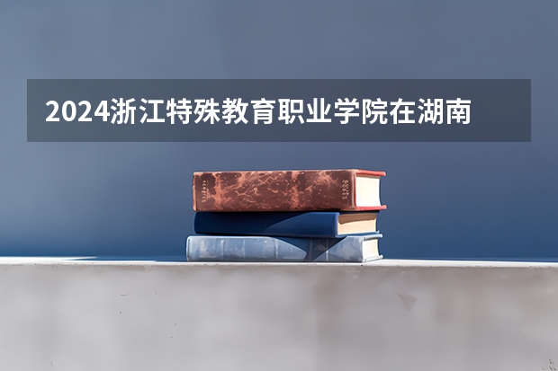 2024浙江特殊教育职业学院在湖南招生计划表