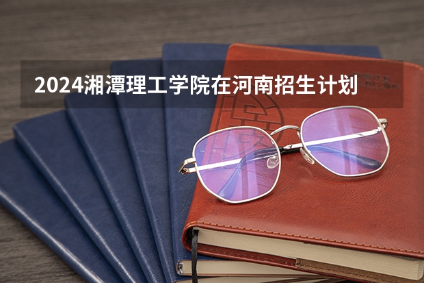 2024湘潭理工学院在河南招生计划表