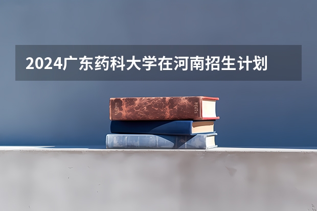 2024广东药科大学在河南招生计划表