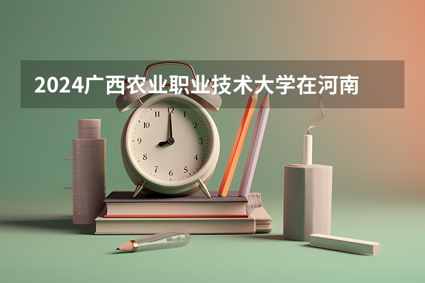 2024广西农业职业技术大学在河南招生计划表