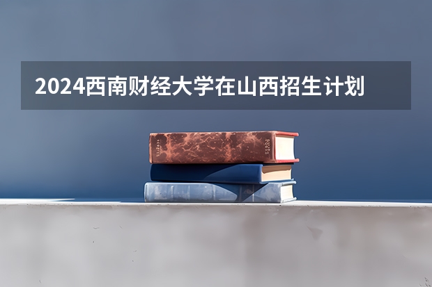 2024西南财经大学在山西招生计划表