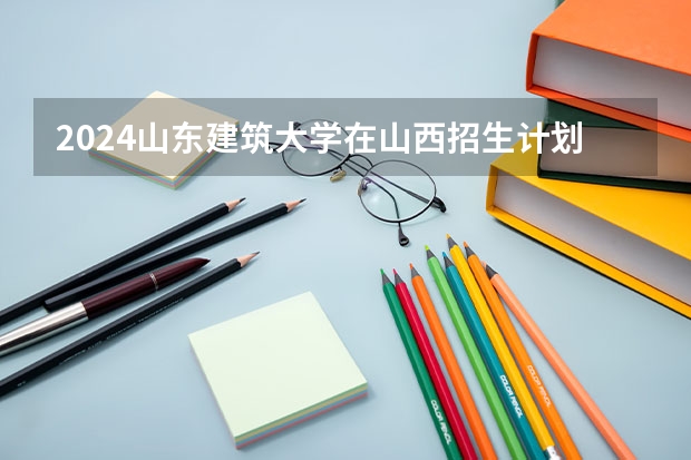 2024山东建筑大学在山西招生计划表