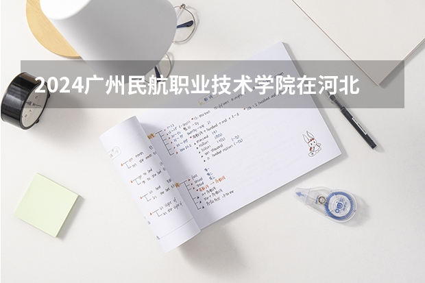 2024广州民航职业技术学院在河北招生计划表
