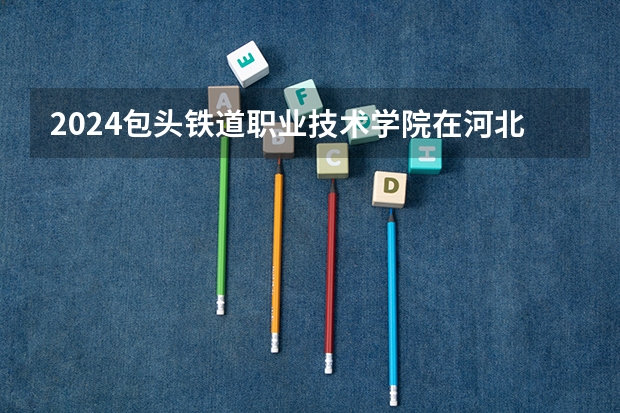 2024包头铁道职业技术学院在河北招生计划表
