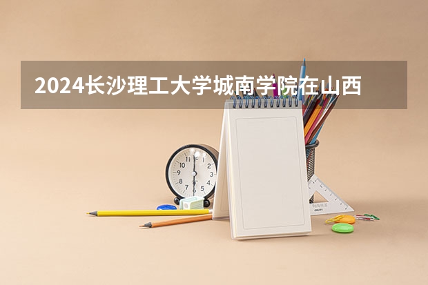 2024长沙理工大学城南学院在山西招生计划表