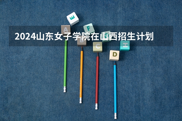 2024山东女子学院在山西招生计划表