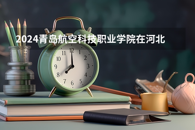 2024青岛航空科技职业学院在河北招生计划表