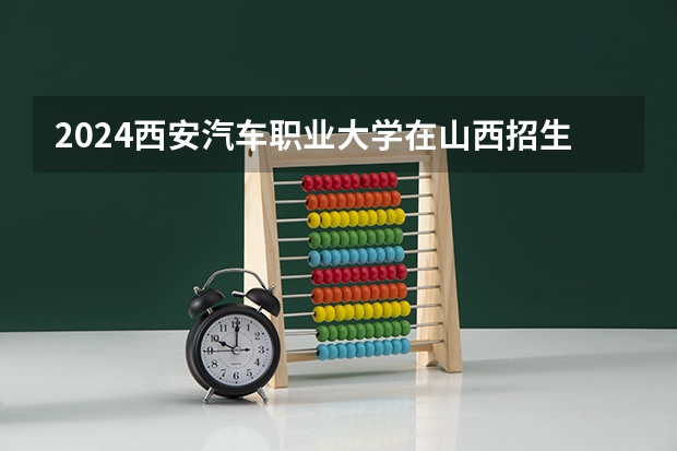 2024西安汽车职业大学在山西招生计划表