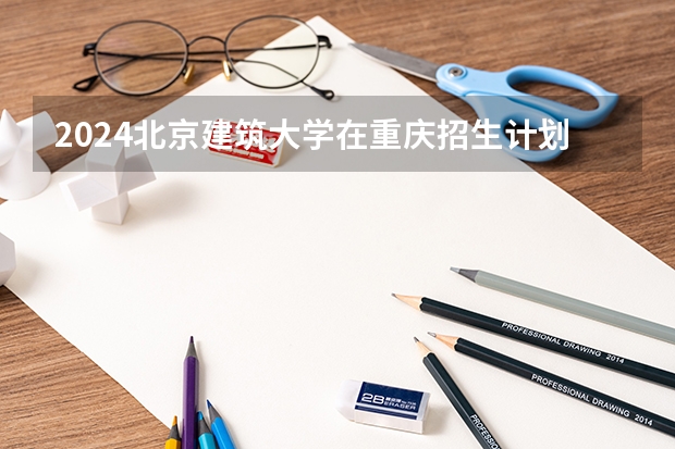 2024北京建筑大学在重庆招生计划表