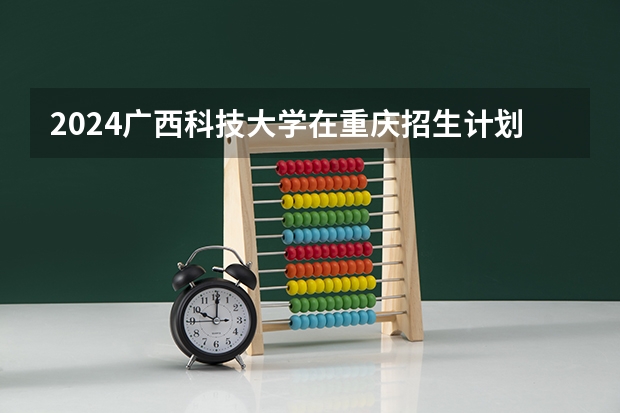 2024广西科技大学在重庆招生计划表