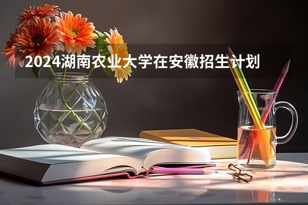 2024湖南农业大学在安徽招生计划表