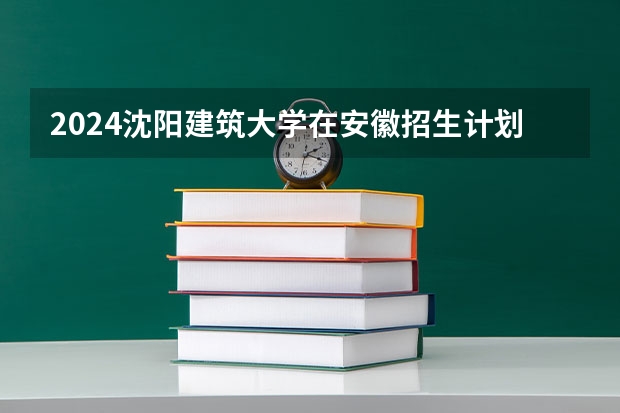 2024沈阳建筑大学在安徽招生计划表