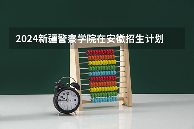 2024新疆警察学院在安徽招生计划表