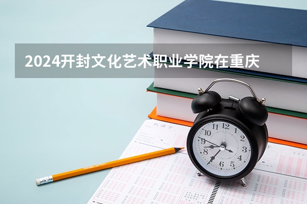 2024开封文化艺术职业学院在重庆招生计划表