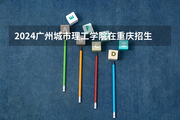 2024广州城市理工学院在重庆招生计划表