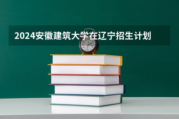 2024安徽建筑大学在辽宁招生计划表