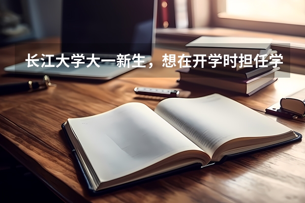 长江大学大一新生,想在开学时担任学生干部,我该做哪些准备,详细些,谢谢!
