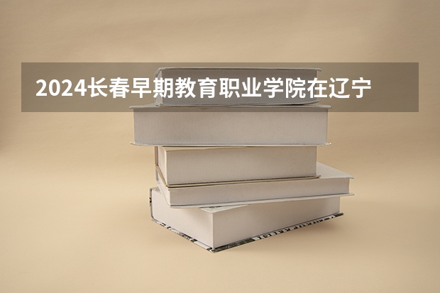 2024长春早期教育职业学院在辽宁招生计划表