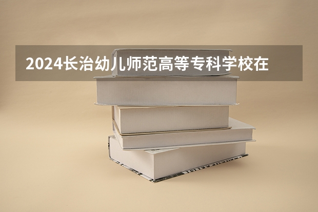 2024长治幼儿师范高等专科学校在云南招生计划表