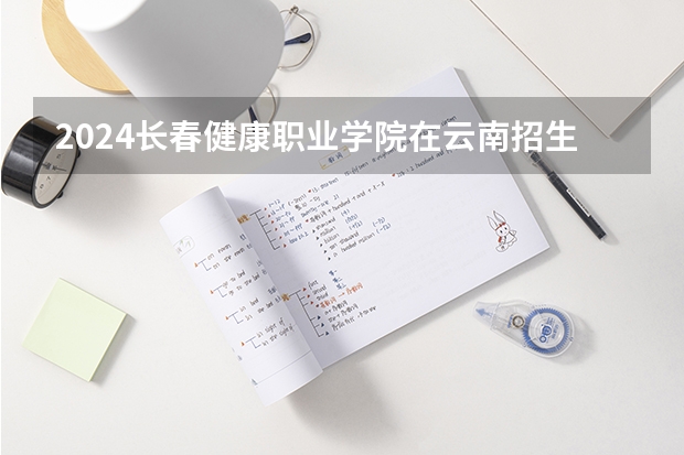 2024长春健康职业学院在云南招生计划表