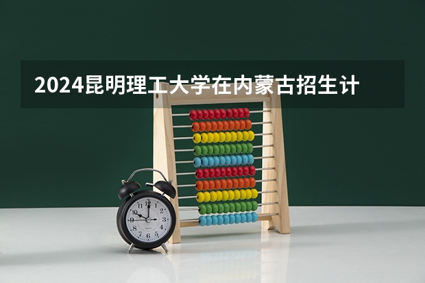 2024昆明理工大学在内蒙古招生计划表
