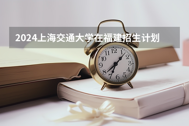 2024上海交通大学在福建招生计划表