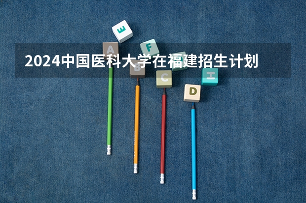 2024中国医科大学在福建招生计划表