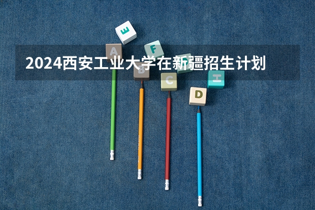 2024西安工业大学在新疆招生计划表