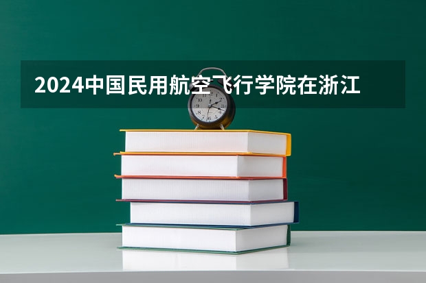 2024中国民用航空飞行学院在浙江招生计划表