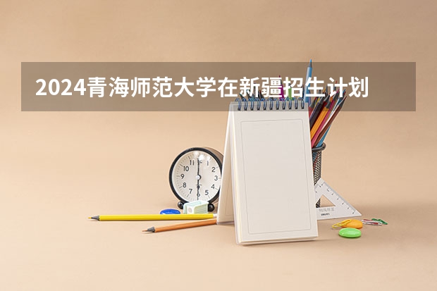 2024青海师范大学在新疆招生计划表